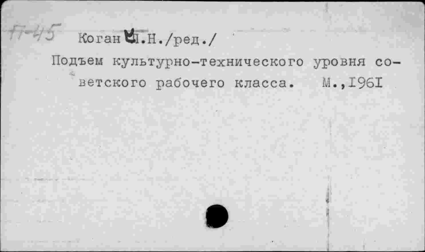 ﻿Коган 1&.Н./ред./
Подъем культурно-технического уровня советского рабочего класса. М.,1961
I